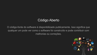 Código Aberto
O código-fonte do software é disponibilizado publicamente. Isso significa que
qualquer um pode ver como o software foi construído e pode contribuir com
melhorias ou correções.
 