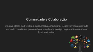 Comunidade e Colaboração
Um dos pilares do FOSS é a colaboração comunitária. Desenvolvedores de todo
o mundo contribuem para melhorar o software, corrigir bugs e adicionar novas
funcionalidades.
 