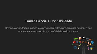Transparência e Confiabilidade
Como o código-fonte é aberto, ele pode ser auditado por qualquer pessoa, o que
aumenta a transparência e a confiabilidade do software.
 