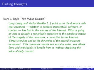 Parting thoughts


  From J. Boyle “The Public Domain”
         Larry Lessig and Yochai Benkler [...] point us to the dramatic role
         that openness — whether in network architecture, software, or
         content — has had in the success of the Internet. What is going
         on here is actually a remarkable corrective to the simplistic notion
         of the tragedy of the commons, a corrective to the Internet
         Threat storyline and to the dynamics of the second enclosure
         movement. This commons creates and sustains value, and allows
         ﬁrms and individuals to beneﬁt from it, without depleting the
         value already created.




Jean-Bernard Stefani (INRIA Grenoble)   F/OSS Beneﬁts               11/2009     23 / 23
 