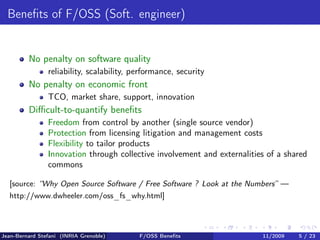 Beneﬁts of F/OSS (Soft. engineer)


         No penalty on software quality
                reliability, scalability, performance, security
         No penalty on economic front
                TCO, market share, support, innovation
         Diﬃcult-to-quantify beneﬁts
                Freedom from control by another (single source vendor)
                Protection from licensing litigation and management costs
                Flexibility to tailor products
                Innovation through collective involvement and externalities of a shared
                commons

  [source: “Why Open Source Software / Free Software ? Look at the Numbers” —
  http://www.dwheeler.com/oss_fs_why.html]



Jean-Bernard Stefani (INRIA Grenoble)      F/OSS Beneﬁts                  11/2009   5 / 23
 