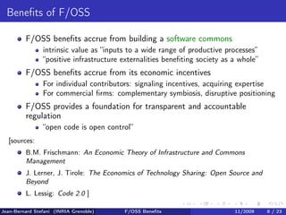 Beneﬁts of F/OSS

         F/OSS beneﬁts accrue from building a software commons
                intrinsic value as “inputs to a wide range of productive processes”
                “positive infrastructure externalities beneﬁting society as a whole”
         F/OSS beneﬁts accrue from its economic incentives
                For individual contributors: signaling incentives, acquiring expertise
                For commercial ﬁrms: complementary symbiosis, disruptive positioning
         F/OSS provides a foundation for transparent and accountable
         regulation
                “open code is open control”
  [sources:
         B.M. Frischmann: An Economic Theory of Infrastructure and Commons
         Management
         J. Lerner, J. Tirole: The Economics of Technology Sharing: Open Source and
         Beyond
         L. Lessig: Code 2.0 ]

Jean-Bernard Stefani (INRIA Grenoble)    F/OSS Beneﬁts                      11/2009    8 / 23
 