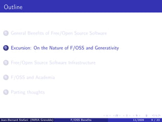 Outline


   1   General Beneﬁts of Free/Open Source Software

   2   Excursion: On the Nature of F/OSS and Generativity

   3   Free/Open Source Software Infrastructure

   4   F/OSS and Academia

   5   Parting thoughts




Jean-Bernard Stefani (INRIA Grenoble)   F/OSS Beneﬁts       11/2009   9 / 23
 
