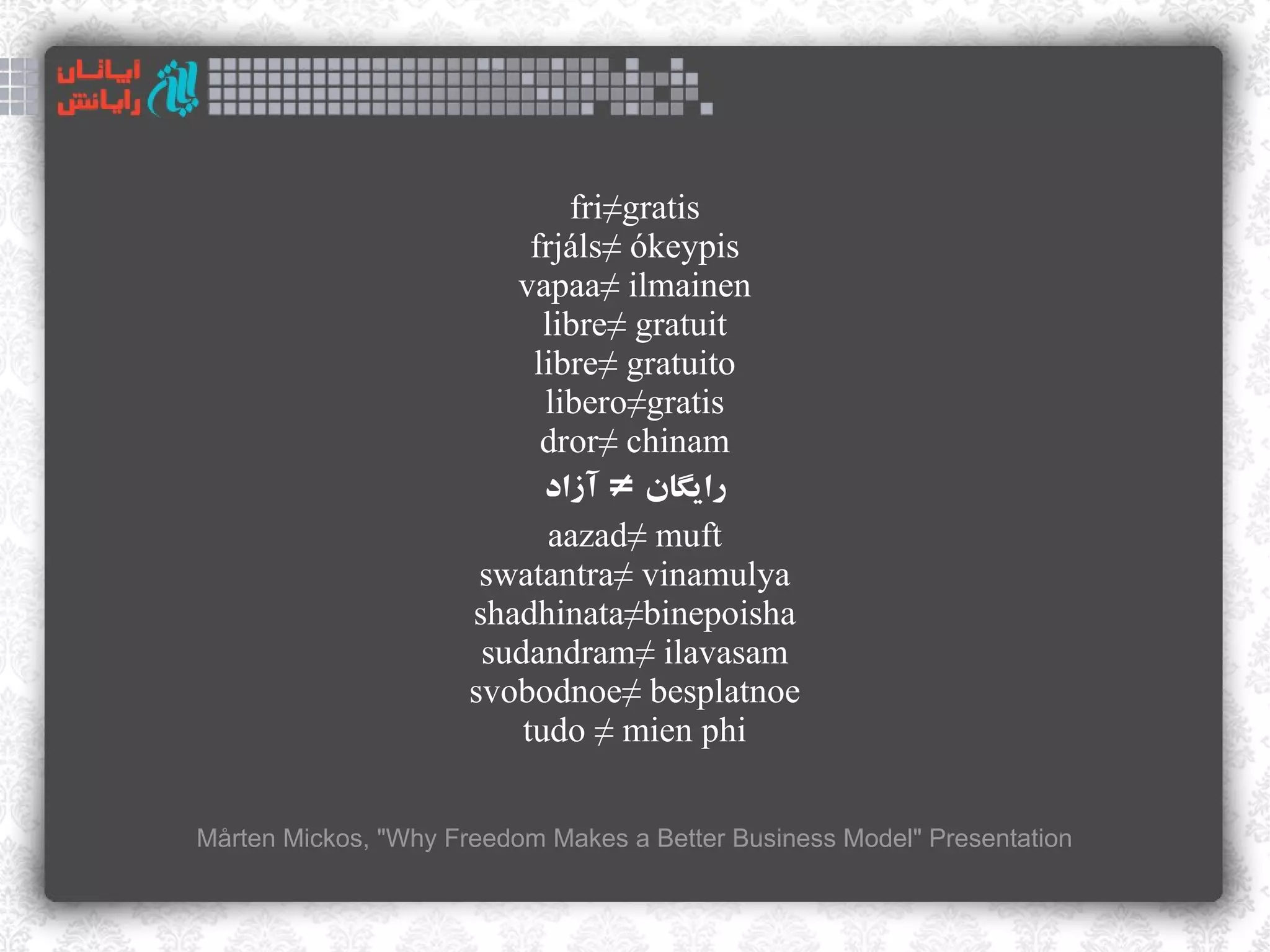 fri≠gratis
                           frjáls≠ ókeypis
                         vapaa≠ ilmainen
                            libre≠ gratuit
                           libre≠ gratuito
                            libero≠gratis
                            dror≠ chinam
                            ‫رایگان ≠ آزاد‬
                             aazad≠ muft
                       swatantra≠ vinamulya
                      shadhinata≠binepoisha
                       sudandram≠ ilavasam
                      svobodnoe≠ besplatnoe
                          tudo ≠ mien phi

Mårten Mickos, "Why Freedom Makes a Better Business Model" Presentation
 