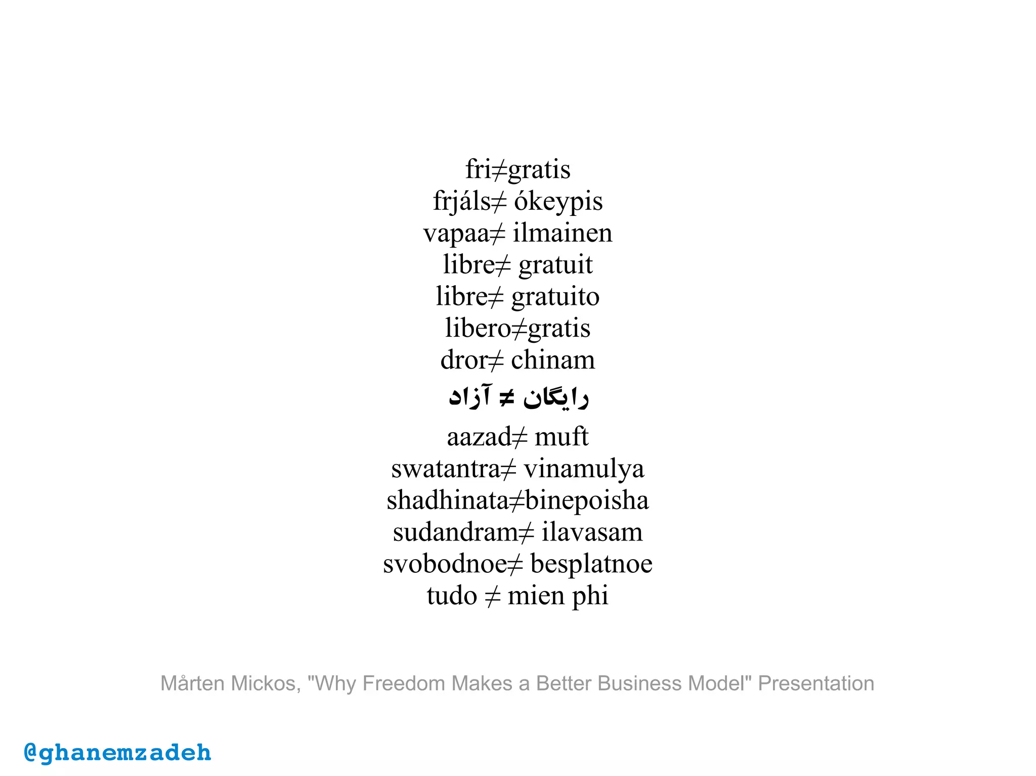 Mårten Mickos, "Why Freedom Makes a Better Business Model" Presentation
fri≠gratis
frjáls≠ ókeypis
vapaa≠ ilmainen
libre≠ gratuit
libre≠ gratuito
libero≠gratis
dror≠ chinam
‫آزاد‬ ‫رایگان‬≠
aazad≠ muft
swatantra≠ vinamulya
shadhinata≠binepoisha
sudandram≠ ilavasam
svobodnoe≠ besplatnoe
tudo ≠ mien phi
@ghanemzadeh
 