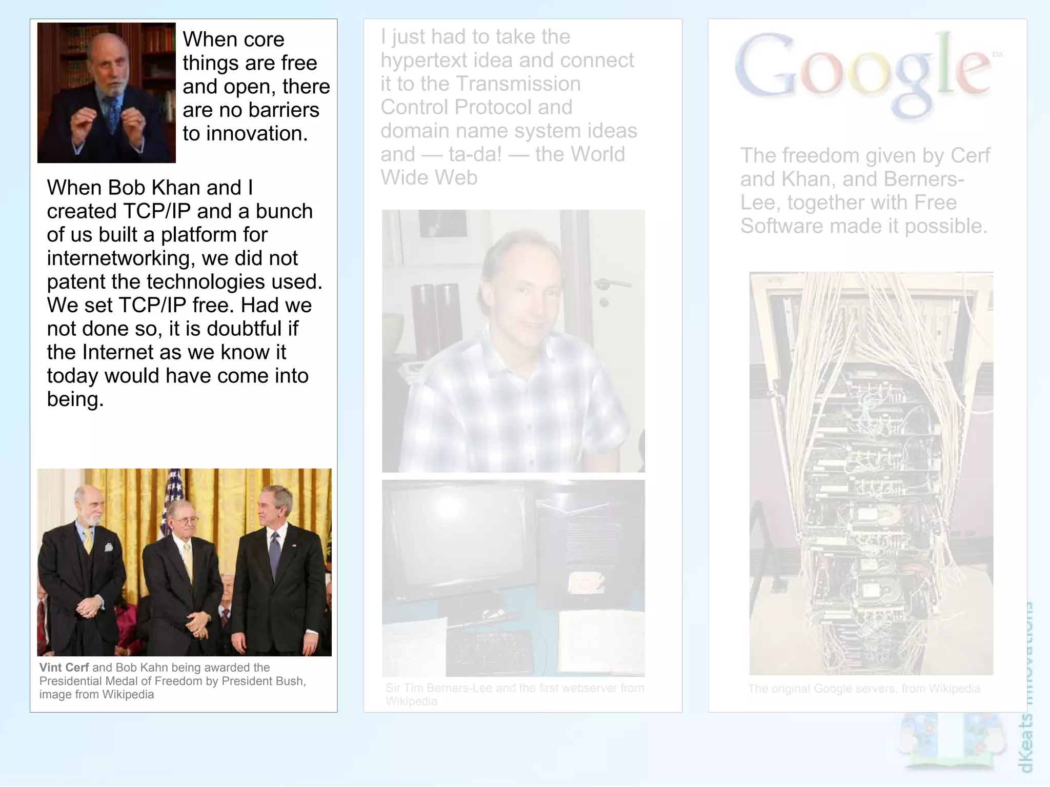 Vint Cerf  and Bob Kahn being awarded the Presidential Medal of Freedom by President Bush, image from Wikipedia I just had to take the hypertext idea and connect it to the Transmission Control Protocol and domain name system ideas and — ta-da! — the World Wide Web Sir Tim Berners-Lee and the first webserver from Wikipedia When core things are free and open, there are no barriers to innovation. When Bob Khan and I created TCP/IP and a bunch of us built a platform for internetworking, we did not patent the technologies used. We set TCP/IP free. Had we not done so, it is doubtful if the Internet as we know it today would have come into being. The freedom given by Cerf and Khan, and Berners-Lee, together with Free Software made it possible. The original Google servers, from Wikipedia 