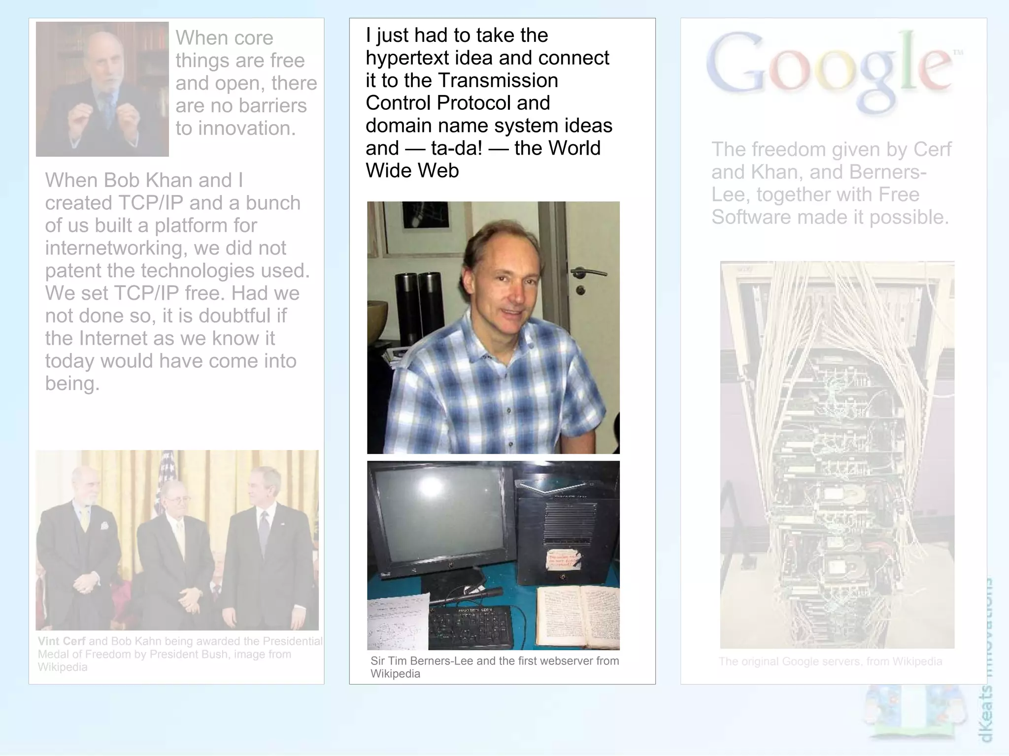 Vint Cerf  and Bob Kahn being awarded the Presidential  Medal of Freedom by President Bush, image from  Wikipedia I just had to take the hypertext idea and connect it to the Transmission Control Protocol and domain name system ideas and — ta-da! — the World Wide Web Sir Tim Berners-Lee and the first webserver from Wikipedia When core things are free and open, there are no barriers to innovation. When Bob Khan and I created TCP/IP and a bunch of us built a platform for internetworking, we did not patent the technologies used. We set TCP/IP free. Had we not done so, it is doubtful if the Internet as we know it today would have come into being. The freedom given by Cerf and Khan, and Berners-Lee, together with Free Software made it possible. The original Google servers, from Wikipedia 