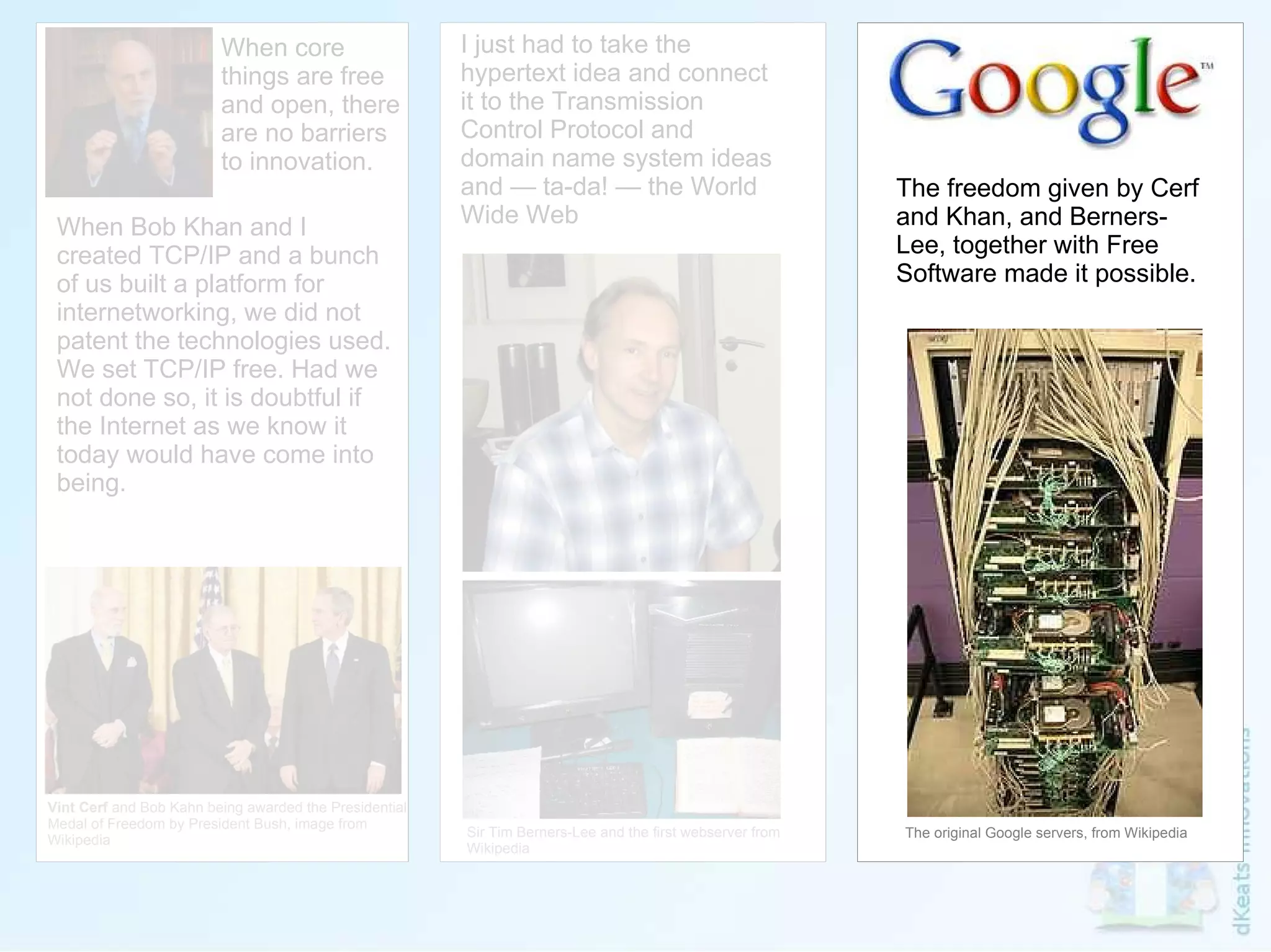 Vint Cerf  and Bob Kahn being awarded the Presidential  Medal of Freedom by President Bush, image from  Wikipedia I just had to take the hypertext idea and connect it to the Transmission Control Protocol and domain name system ideas and — ta-da! — the World Wide Web Sir Tim Berners-Lee and the first webserver from Wikipedia When core things are free and open, there are no barriers to innovation. When Bob Khan and I created TCP/IP and a bunch of us built a platform for internetworking, we did not patent the technologies used. We set TCP/IP free. Had we not done so, it is doubtful if the Internet as we know it today would have come into being. The freedom given by Cerf and Khan, and Berners-Lee, together with Free Software made it possible. The original Google servers, from Wikipedia 