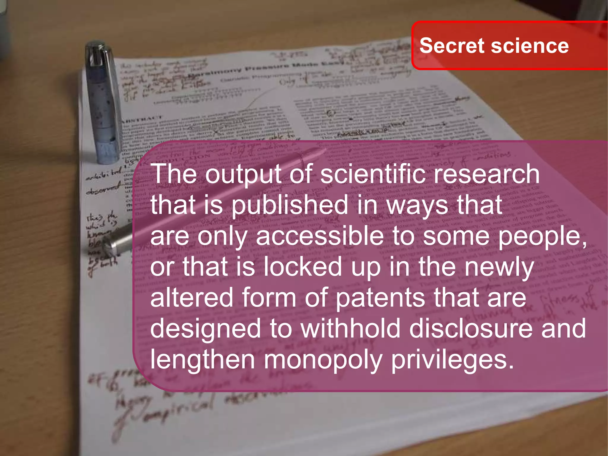 The output of scientific research  that is published in ways that are only accessible to some people, or that is locked up in the newly  altered form of patents that are  designed to withhold disclosure and  lengthen monopoly privileges. Secret science 