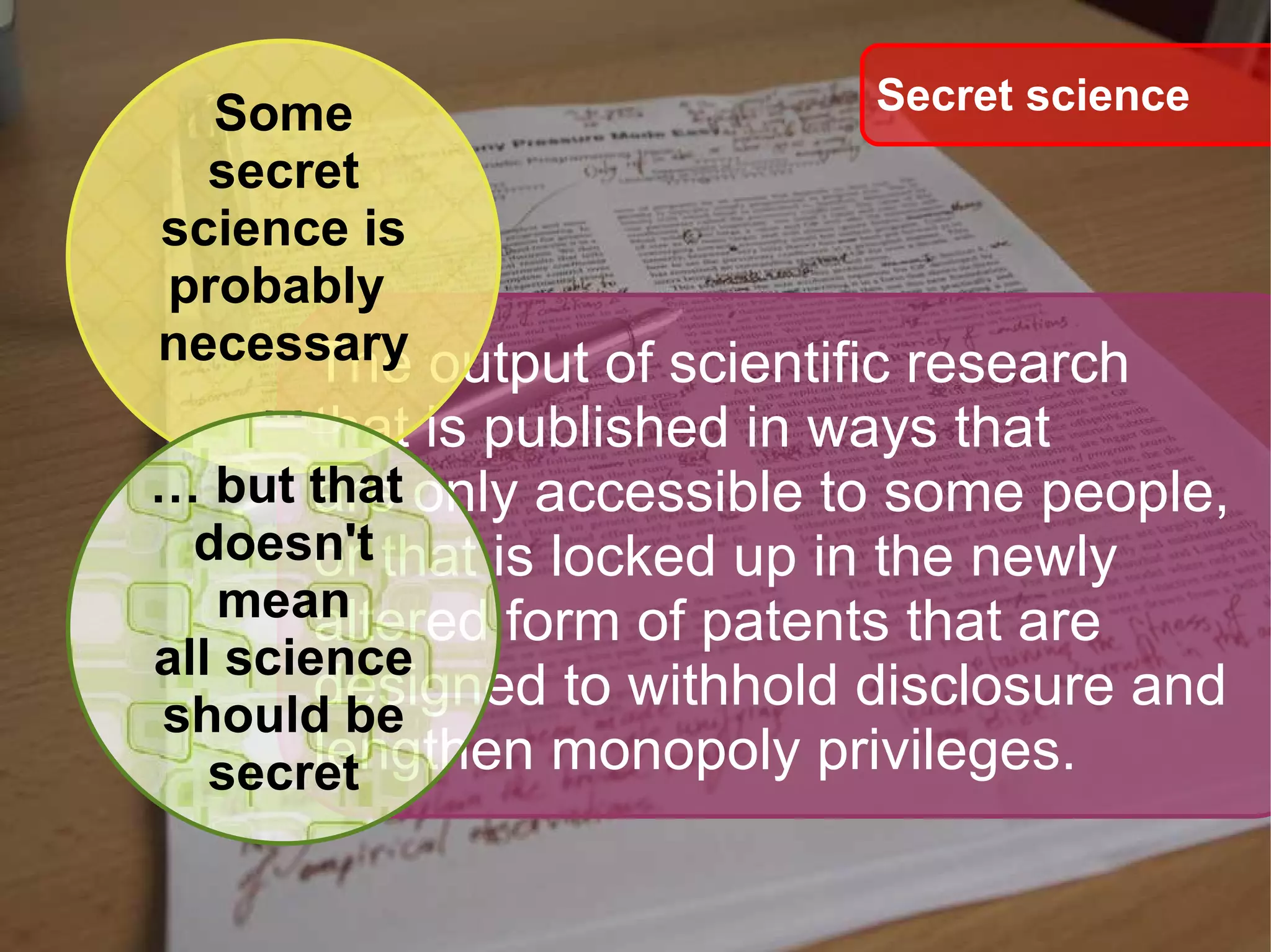 The output of scientific research  that is published in ways that are only accessible to some people, or that is locked up in the newly  altered form of patents that are  designed to withhold disclosure and  lengthen monopoly privileges. Secret science Some secret science is probably  necessary ... …  but that  doesn't mean all science should be secret 