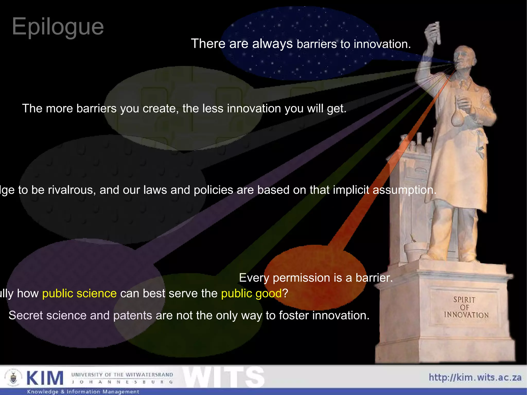 Epilogue There are always  barriers to innovation. The more barriers you create, the less innovation you will get. Every permission is a barrier. Secret science and patents are not the only way to foster innovation. Should we look carefully how  public science  can best serve the  public good ? Currently, we implicitly assume knowledge to be rivalrous, and our laws and policies are based on that implicit assumption. 