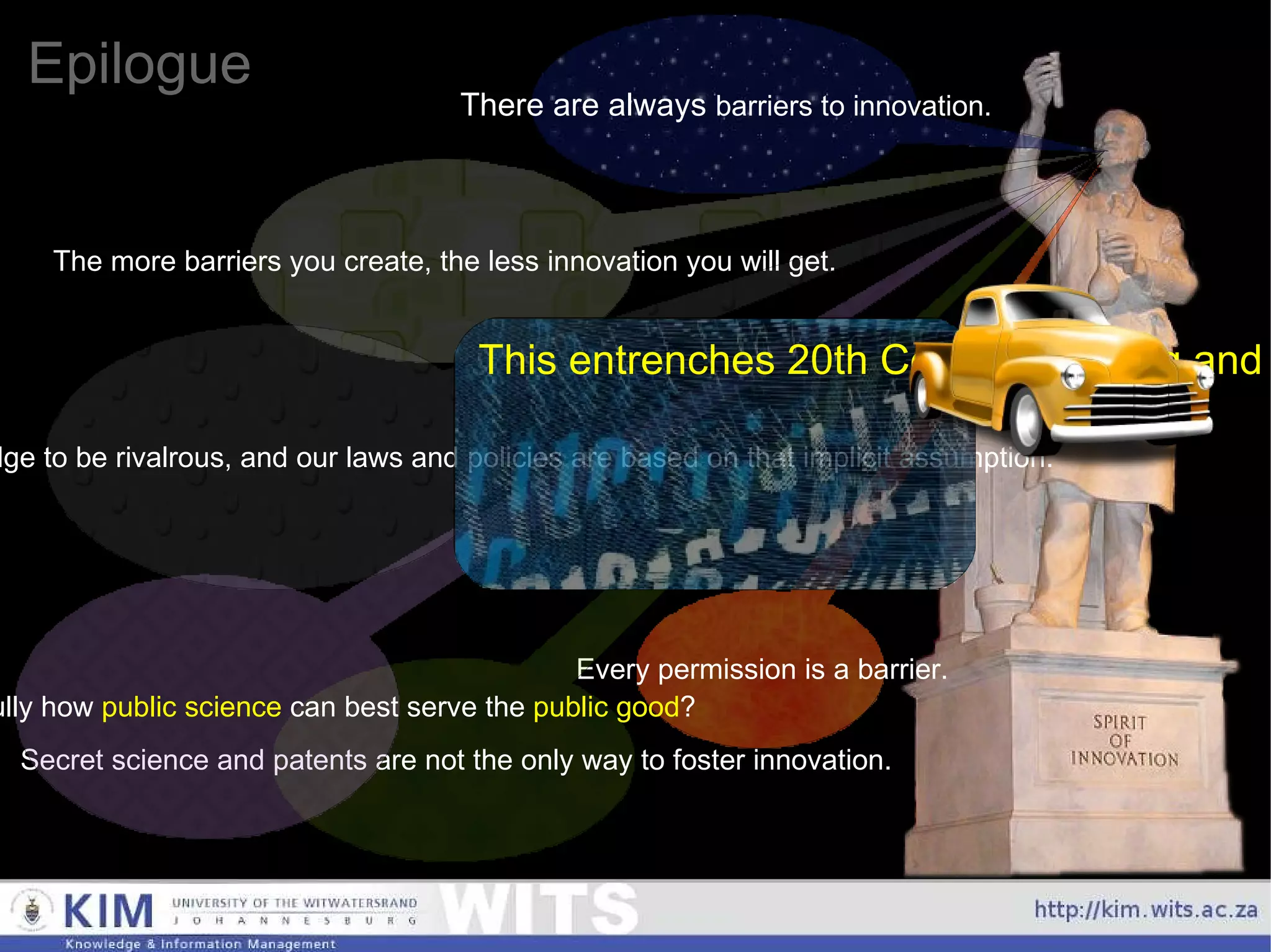 Epilogue There are always  barriers to innovation. The more barriers you create, the less innovation you will get. Every permission is a barrier. Secret science and patents are not the only way to foster innovation. Should we look carefully how  public science  can best serve the  public good ? Currently, we implicitly assume knowledge to be rivalrous, and our laws and policies are based on that implicit assumption. This entrenches 20th Century thinking and business models, and is a major impediment to 21st Century innovation. 
