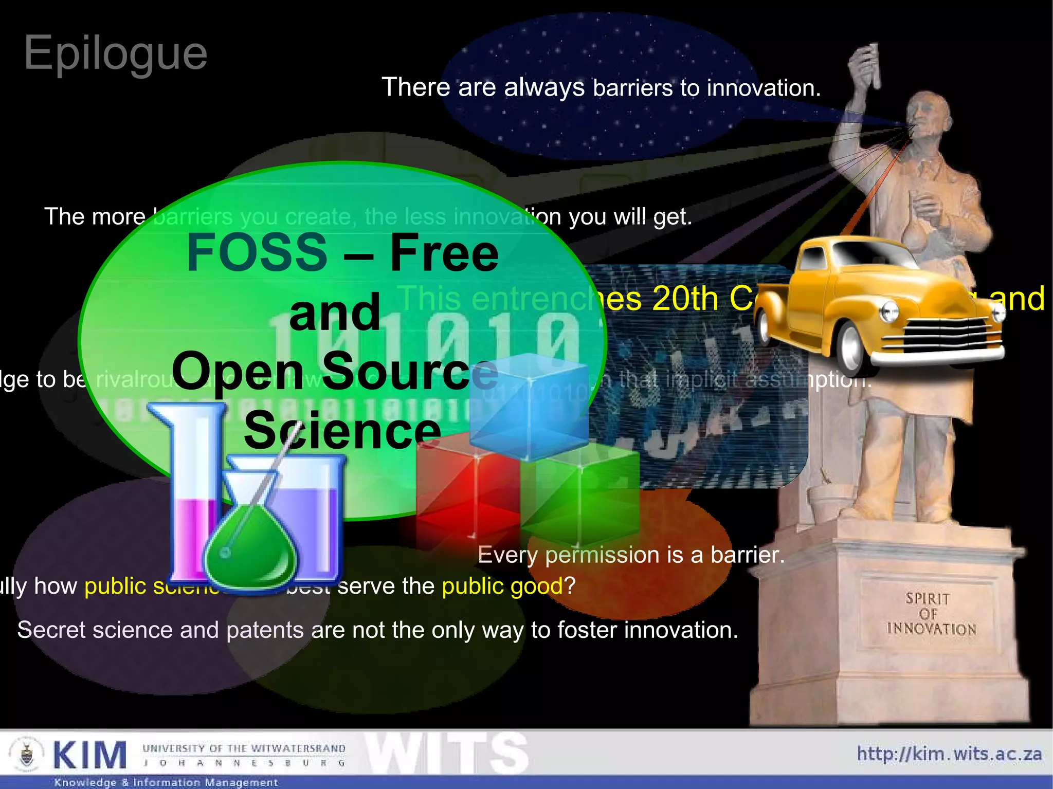Epilogue There are always  barriers to innovation. The more barriers you create, the less innovation you will get. Every permission is a barrier. Secret science and patents are not the only way to foster innovation. Should we look carefully how  public science  can best serve the  public good ? Currently, we implicitly assume knowledge to be rivalrous, and our laws and policies are based on that implicit assumption. This entrenches 20th Century thinking and business models, and is a major impediment to 21st Century innovation. FOSS  – Free and  Open Source  Science 