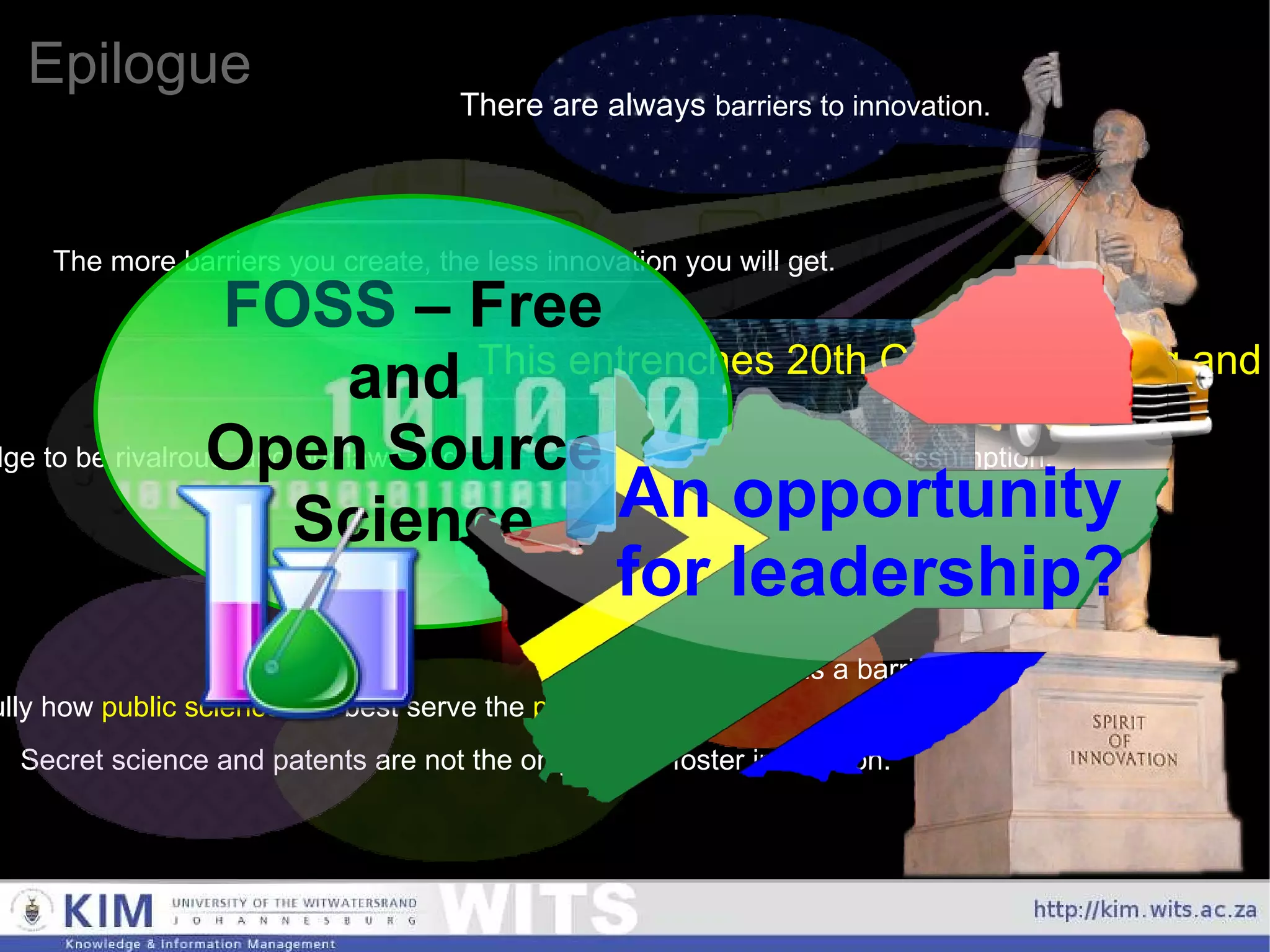 Epilogue An opportunity    for leadership? There are always  barriers to innovation. The more barriers you create, the less innovation you will get. Every permission is a barrier. Secret science and patents are not the only way to foster innovation. Should we look carefully how  public science  can best serve the  public good ? Currently, we implicitly assume knowledge to be rivalrous, and our laws and policies are based on that implicit assumption. This entrenches 20th Century thinking and business models, and is a major impediment to 21st Century innovation. FOSS  – Free and  Open Source  Science 