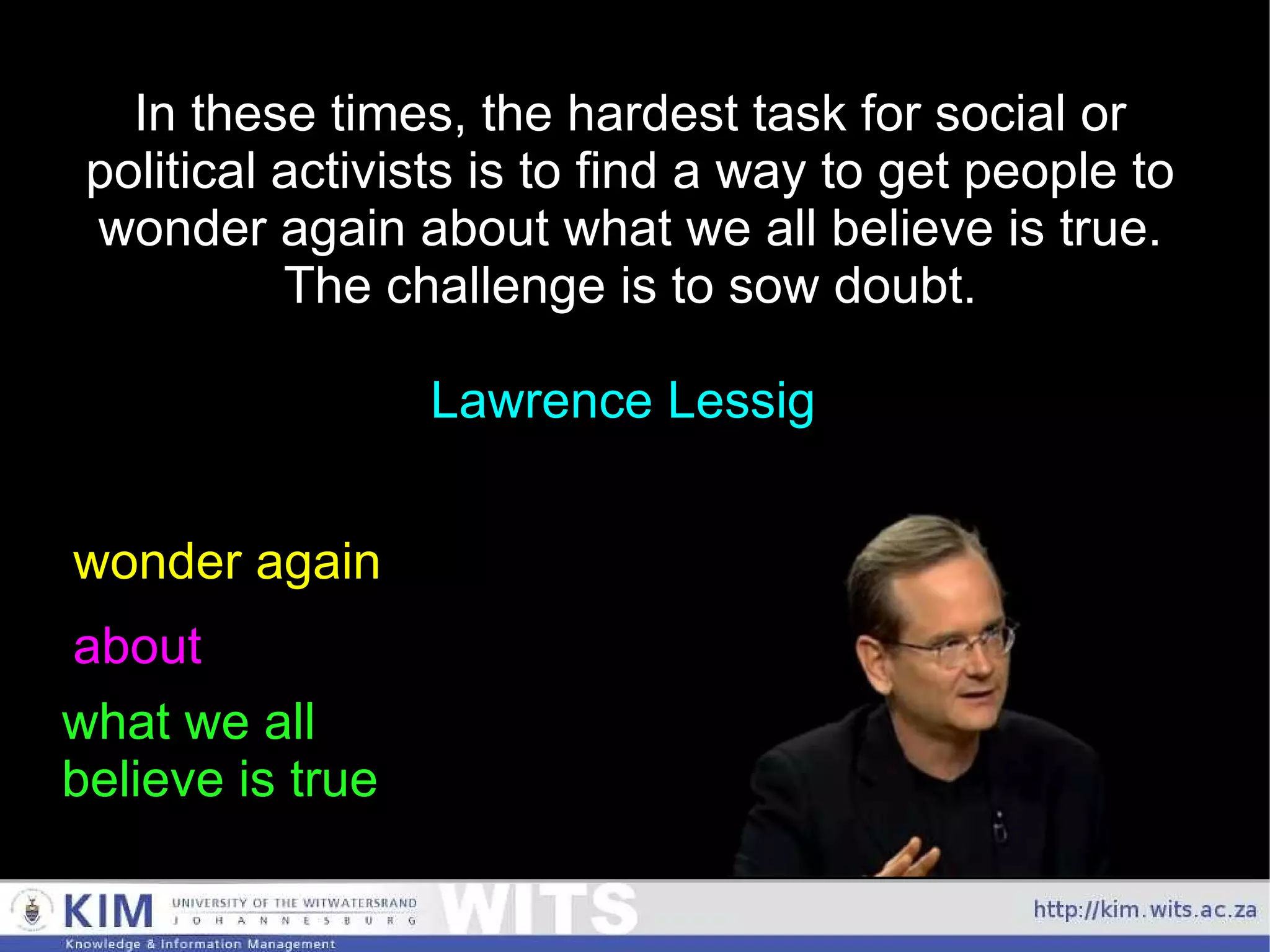 In these times, the hardest task for social or political activists is to find a way to get people to wonder again about what we all believe is true. The challenge is to sow doubt. Lawrence Lessig  wonder again about what we all  believe is true 