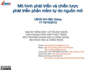 Mô hình phát triển và chiến lược
phát triển phần mềm tự do nguồn mở
           UBND tỉnh Bắc Giang
             17-18/10/2012


     NGƯỜI TRÌNH BÀY: LÊ TRUNG NGHĨA
      VĂN PHÒNG PHỐI HỢP PHÁT TRIỂN
    MÔI TRƯỜNG KHOA HỌC & CÔNG NGHỆ,
         BỘ KHOA HỌC & CÔNG NGHỆ

              Email: letrungnghia.foss@gmail.com
              Blogs: http://vn.myblog.yahoo.com/ltnghia
                     http://vnfoss.blogspot.com/
              Trang web CLB PMTDNM Việt Nam: http://vfossa.vn/vi/
              HanoiLUG wiki: http://wiki.hanoilug.org/
              Đăng ký tham gia HanoiLUG:
                     http://lists.hanoilug.org/mailman/listinfo/hanoilug/
 