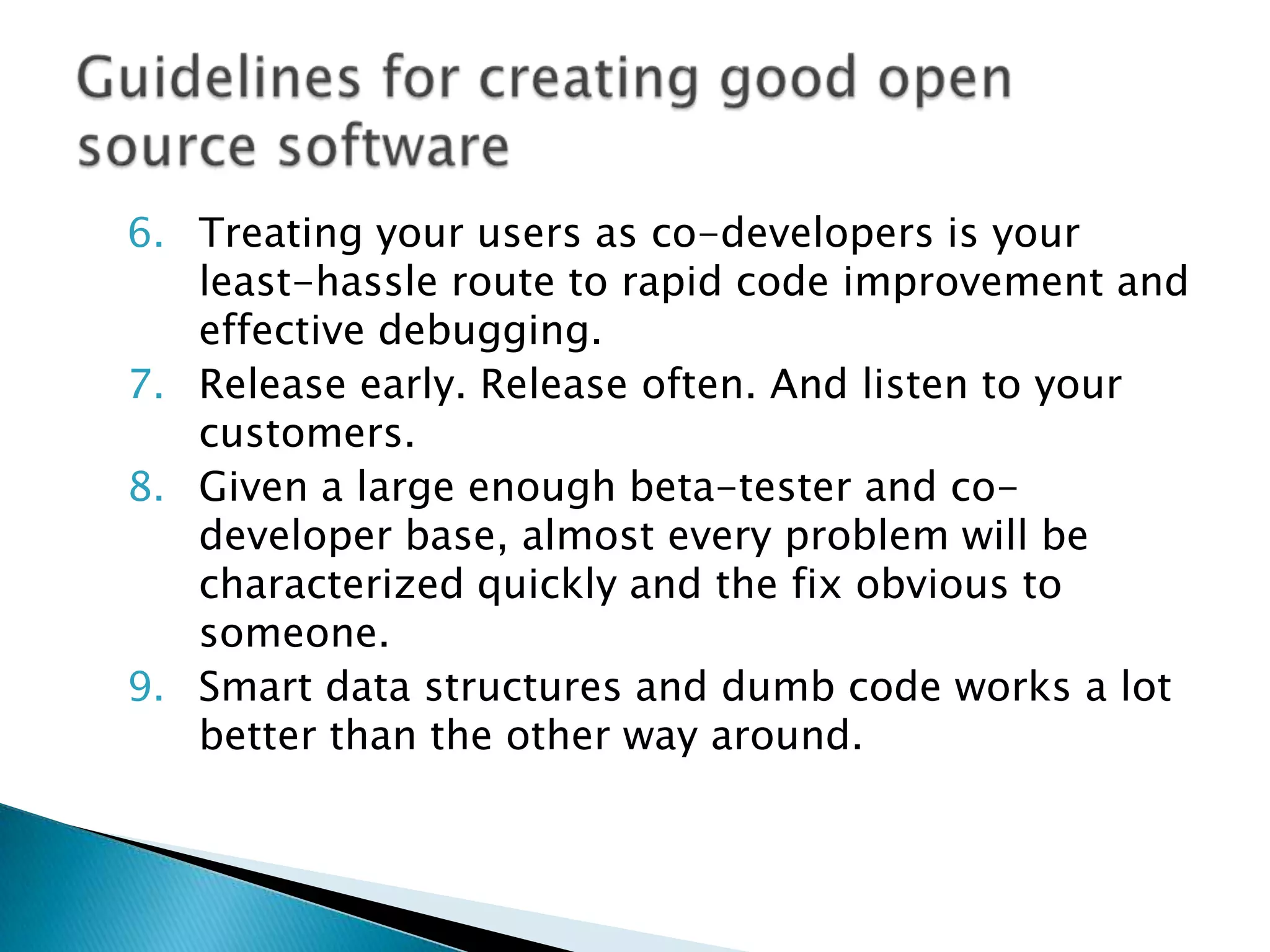 6. Treating your users as co-developers is your
   least-hassle route to rapid code improvement and
   effective debugging.
7. Release early. Release often. And listen to your
   customers.
8. Given a large enough beta-tester and co-
   developer base, almost every problem will be
   characterized quickly and the fix obvious to
   someone.
9. Smart data structures and dumb code works a lot
   better than the other way around.
 