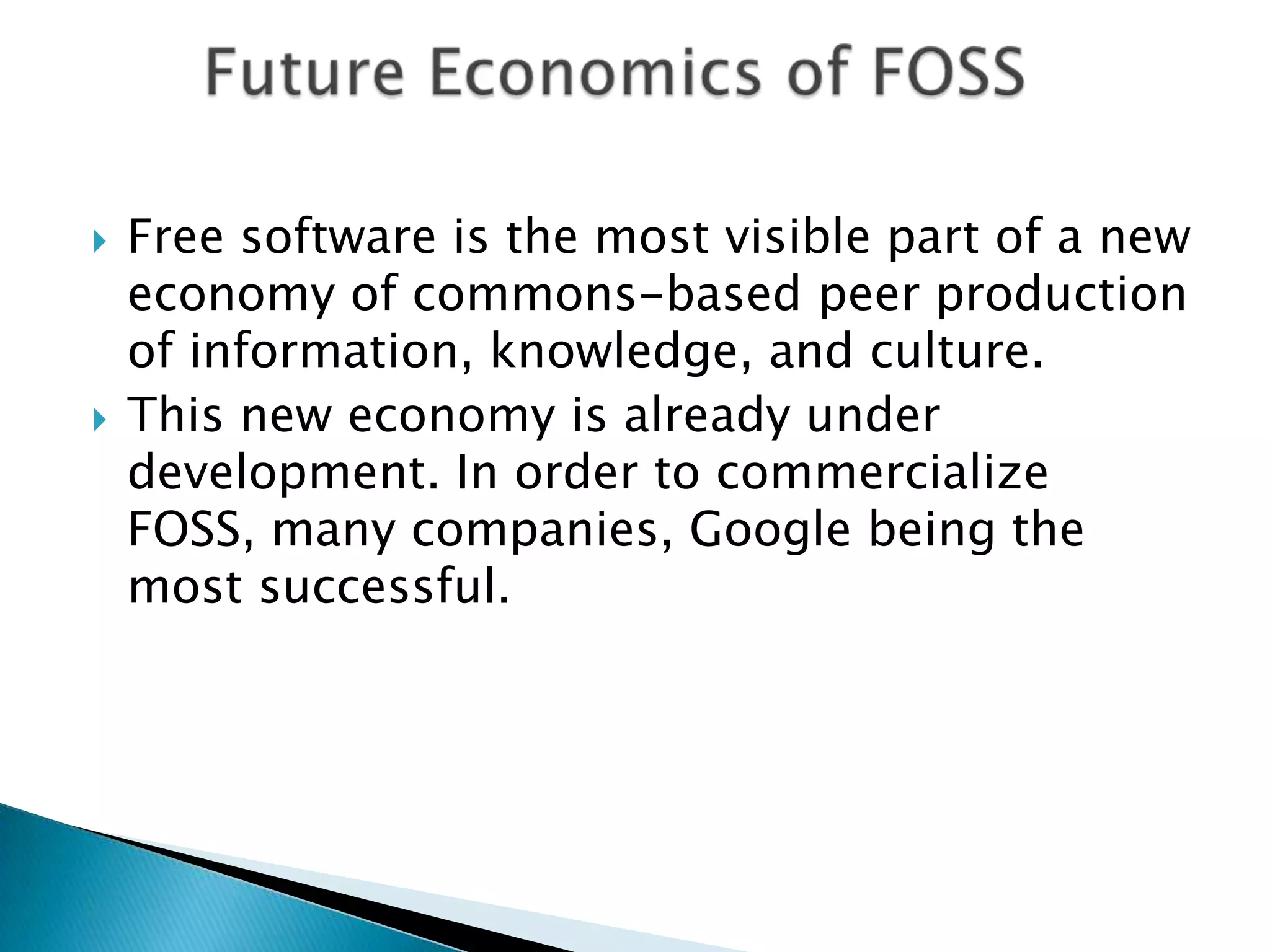    Free software is the most visible part of a new
    economy of commons-based peer production
    of information, knowledge, and culture.
   This new economy is already under
    development. In order to commercialize
    FOSS, many companies, Google being the
    most successful.
 
