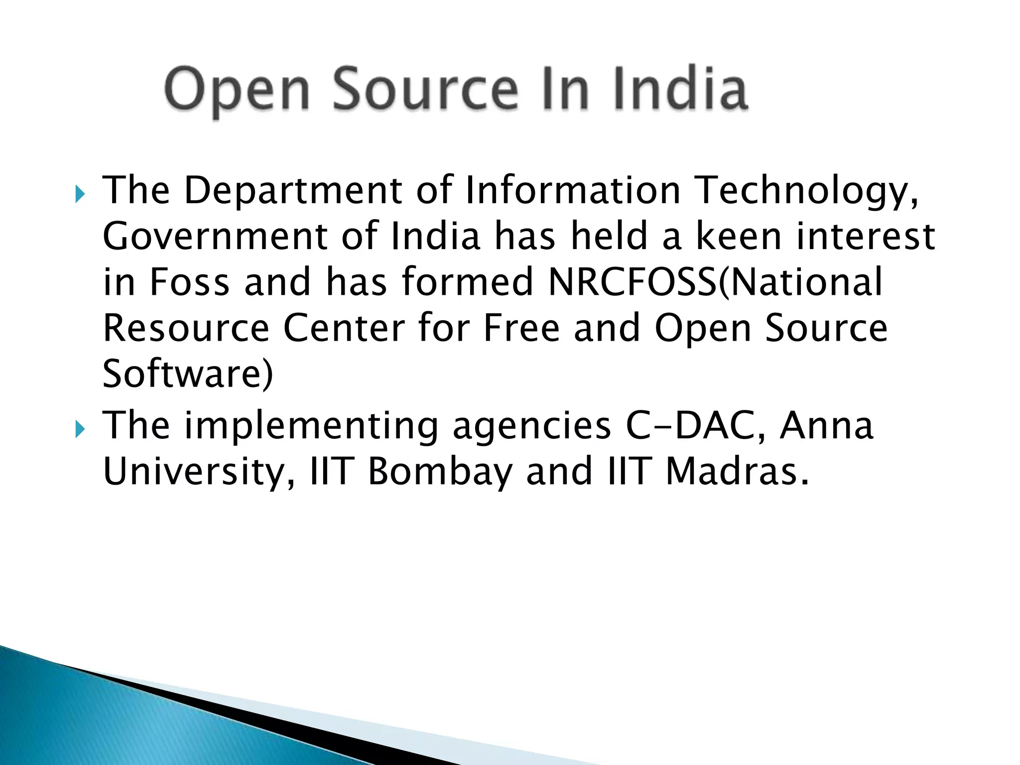    The Department of Information Technology,
    Government of India has held a keen interest
    in Foss and has formed NRCFOSS(National
    Resource Center for Free and Open Source
    Software)
   The implementing agencies C-DAC, Anna
    University, IIT Bombay and IIT Madras.
 