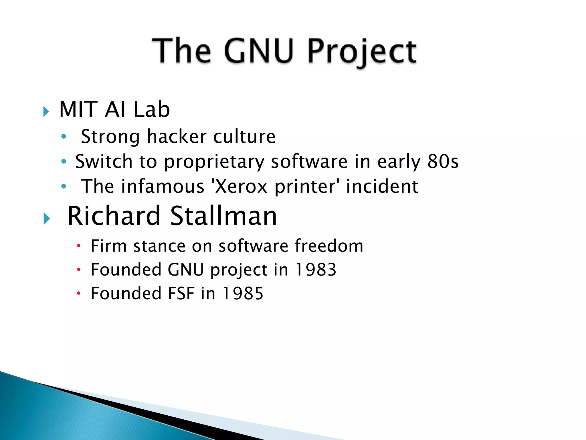    MIT AI Lab
    • Strong hacker culture
    • Switch to proprietary software in early 80s
    • The infamous 'Xerox printer' incident
   Richard Stallman
      Firm stance on software freedom
      Founded GNU project in 1983
      Founded FSF in 1985
 