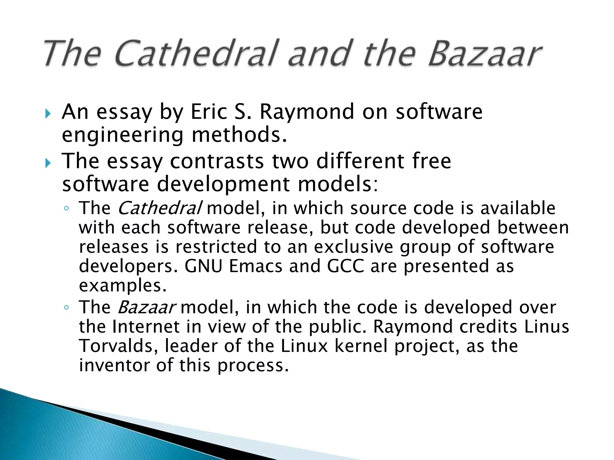    An essay by Eric S. Raymond on software
    engineering methods.
   The essay contrasts two different free
    software development models:
    ◦ The Cathedral model, in which source code is available
      with each software release, but code developed between
      releases is restricted to an exclusive group of software
      developers. GNU Emacs and GCC are presented as
      examples.
    ◦ The Bazaar model, in which the code is developed over
      the Internet in view of the public. Raymond credits Linus
      Torvalds, leader of the Linux kernel project, as the
      inventor of this process.
 