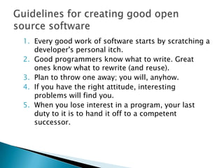 1. Every good work of software starts by scratching a
   developer's personal itch.
2. Good programmers know what to write. Great
   ones know what to rewrite (and reuse).
3. Plan to throw one away; you will, anyhow.
4. If you have the right attitude, interesting
   problems will find you.
5. When you lose interest in a program, your last
   duty to it is to hand it off to a competent
   successor.
 
