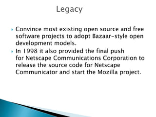    Convince most existing open source and free
    software projects to adopt Bazaar-style open
    development models.
   In 1998 it also provided the final push
    for Netscape Communications Corporation to
    release the source code for Netscape
    Communicator and start the Mozilla project.
 