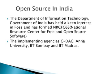    The Department of Information Technology,
    Government of India has held a keen interest
    in Foss and has formed NRCFOSS(National
    Resource Center for Free and Open Source
    Software)
   The implementing agencies C-DAC, Anna
    University, IIT Bombay and IIT Madras.
 