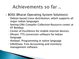    BOSS (Bharat Operating System Solutions):
    ◦ Debian based Linux distribution, which supports all
      major indian languages
    ◦ Setting GNU Compiler Collection Resource center at
      IIT Bombay
    ◦ Center of Excellence for mobile internet devices.
    ◦ Dhvani: TTS conversion software for Indian
      language
    ◦ Hindawi: Programming in native language
    ◦ GNUKhata: Free Accounting and inventory
      management software.
 