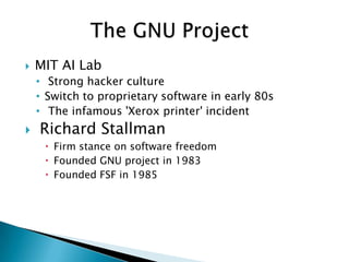    MIT AI Lab
    • Strong hacker culture
    • Switch to proprietary software in early 80s
    • The infamous 'Xerox printer' incident
   Richard Stallman
      Firm stance on software freedom
      Founded GNU project in 1983
      Founded FSF in 1985
 