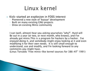    Kick-started an explosion in FOSS interest
    ◦ Pioneered a new style of 'bazaar' development
    ◦ Built on many existing GNU projects
    ◦ Drew on existing Minix community


    I can (well, almost) hear you asking yourselves "why?". Hurd will
    Be out in a year (or two, or next month, who knows), and I've
    already got minix.This is a program for hackers by a hacker. I've
    enjoyed doing it, and somebody might enjoy looking at it and even
    modifying it for their own needs. It is still small enough to
    understand, use and modify, and I'm looking forward to any
    comments you might have.
    (Linus Torvalds “Free minix-like kernel sources for 386-AT” 1991)
 