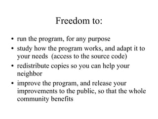 Freedom to: run the program, for any purpose study how the program works, and adapt it to your needs  (access to the source code)  redistribute copies so you can help your neighbor improve the program, and release your improvements to the public, so that the whole community benefits 