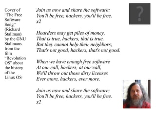 Join us now and share the software; You'll be free, hackers, you'll be free. x2 Hoarders may get piles of money, That is true, hackers, that is true. But they cannot help their neighbors; That's not good, hackers, that's not good. When we have enough free software At our call, hackers, at our call, We'll throw out those dirty licenses Ever more, hackers, ever more. Join us now and share the software; You'll be free, hackers, you'll be free. x2 Cover of “ The Free Software Song”  (Richard Stallman) by the GNU Stallmans from the film “Revolution OS” about the history of the Linux OS 
