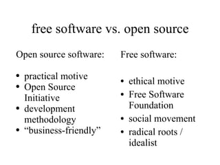 free software vs. open source Free software: ethical motive Free Software Foundation social movement radical roots / idealist Open source software: practical motive Open Source Initiative development methodology “ business-friendly” 