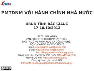PMTDNM VỚI HÀNH CHÍNH NHÀ NƯỚC

            UBND TỈNH BẮC GIANG
               17-18/10/2012

                          LÊ TRUNG NGHĨA
             VĂN PHÒNG PHỐI HỢP PHÁT TRIỂN
         MÔI TRƯỜNG KHOA HỌC VÀ CÔNG NGHỆ,
                   BỘ KHOA HỌC & CÔNG NGHỆ
                Email: letrungnghia.foss@gmail.com
                  Blogs: http://vnfoss.blogspot.com/
                         http://blog.yahoo.com/letrungnghia
     Trang web CLB PMTDNM Việt Nam: http://vfossa.vn/vi/
             HanoiLUG wiki: http://wiki.hanoilug.org/
                     Đăng ký tham gia HanoiLUG:
        http://lists.hanoilug.org/mailman/listinfo/hanoilug/
 