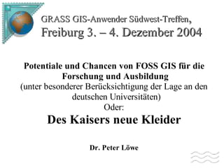 GRASS GIS-Anwender Südwest-Treffen,

Freiburg 3. – 4. Dezember 2004
Potentiale und Chancen von FOSS GIS für die
Forschung und Ausbildung
(unter besonderer Berücksichtigung der Lage an den
deutschen Universitäten)
Oder:

Des Kaisers neue Kleider
Dr. Peter Löwe

 