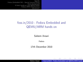 Agenda
Fedora Embedded SIG  Special Interest Group
                          Some background
         A basic hands-on with QEMU/ARM
                  Fedora ARM Infrastructure
                                  Questions?




             foss.in/2010 - Fedora Embedded and
                     QEMU/ARM hands on

                                    ƒ—leem ens—ri

                                          Fedora

                               IUth he™em˜er PHIH




                              Saleem Ansari    foss.in/2010 - Fedora Embedded and QEMU/ARM hands o
 