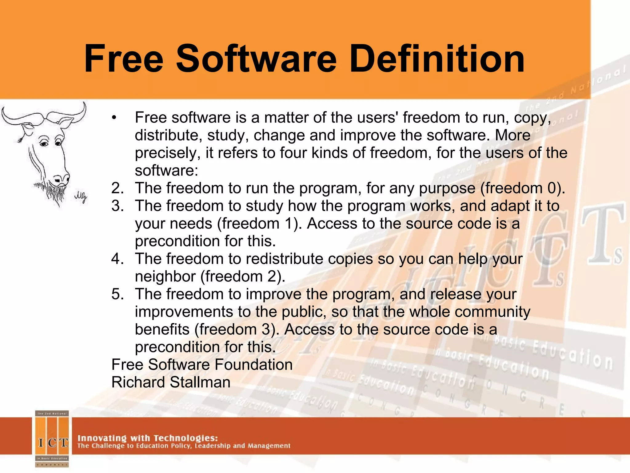 Free Software Definition Free software is a matter of the users' freedom to run, copy, distribute, study, change and improve the software. More precisely, it refers to four kinds of freedom, for the users of the software: The freedom to run the program, for any purpose (freedom 0).  The freedom to study how the program works, and adapt it to your needs (freedom 1). Access to the source code is a precondition for this.  The freedom to redistribute copies so you can help your neighbor (freedom 2).  The freedom to improve the program, and release your improvements to the public, so that the whole community benefits (freedom 3). Access to the source code is a precondition for this.  Free Software Foundation Richard Stallman  