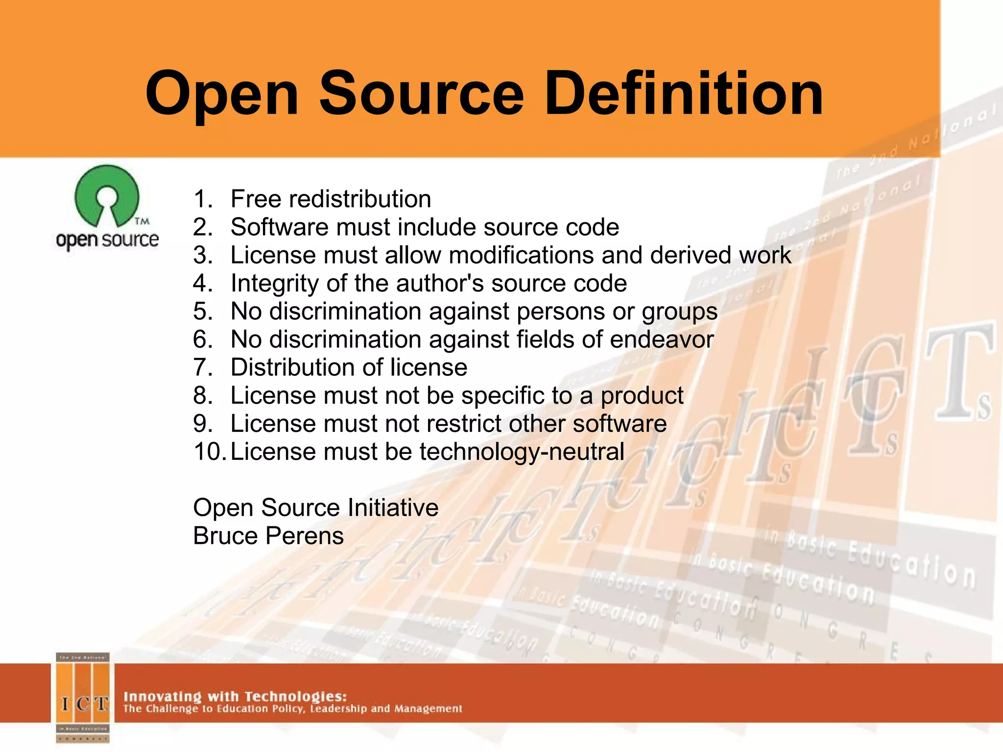 Open Source Definition Free redistribution Software must include source code  License must allow modifications and derived work Integrity of the author's source code No discrimination against persons or groups No discrimination against fields of endeavor Distribution of license License must not be specific to a product License must not restrict other software License must be technology-neutral Open Source Initiative Bruce Perens  