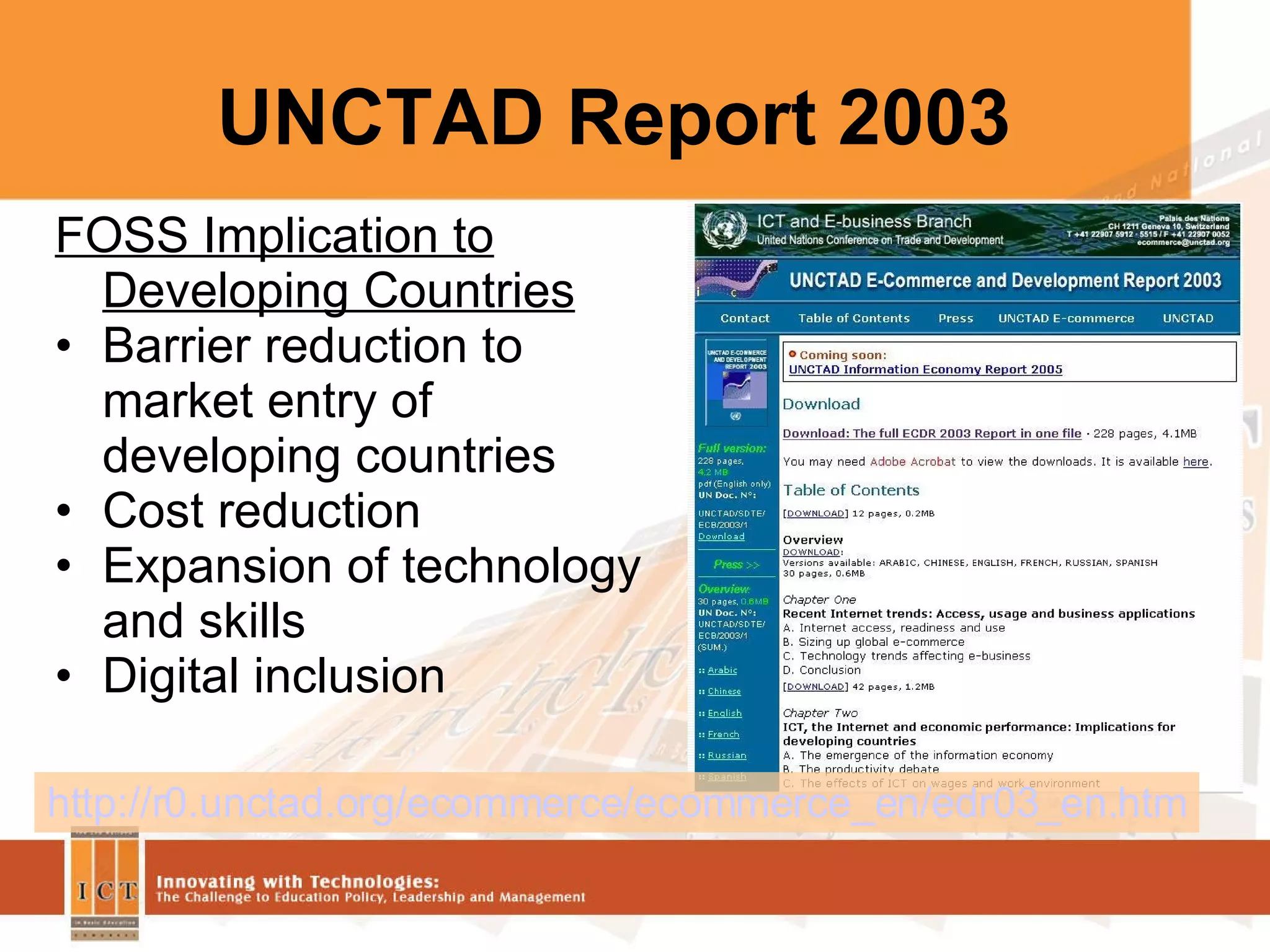 UNCTAD Report 2003 http://r0.unctad.org/ecommerce/ecommerce_en/edr03_en.htm FOSS Implication to Developing Countries Barrier reduction to market entry of developing countries Cost reduction Expansion of technology and skills  Digital inclusion 