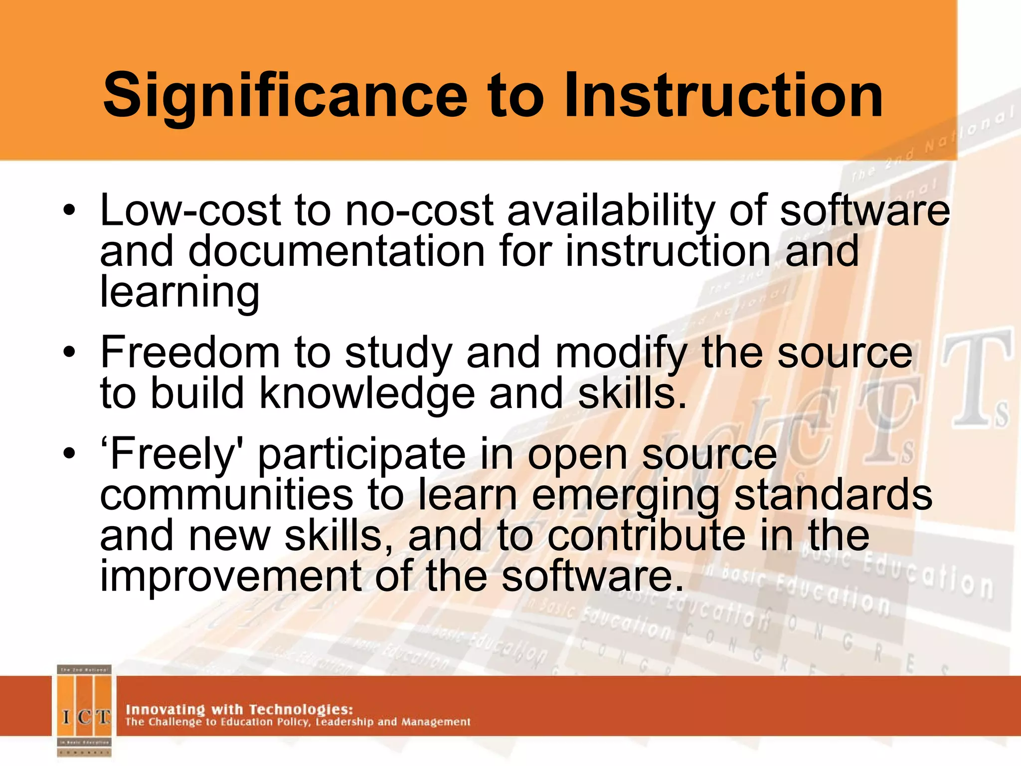 Significance to Instruction Low-cost to no-cost availability of software and documentation for instruction and learning Freedom to study and modify the source to build knowledge and skills. ‘ Freely' participate in open source communities to learn emerging standards and new skills, and to contribute in the improvement of the software.  