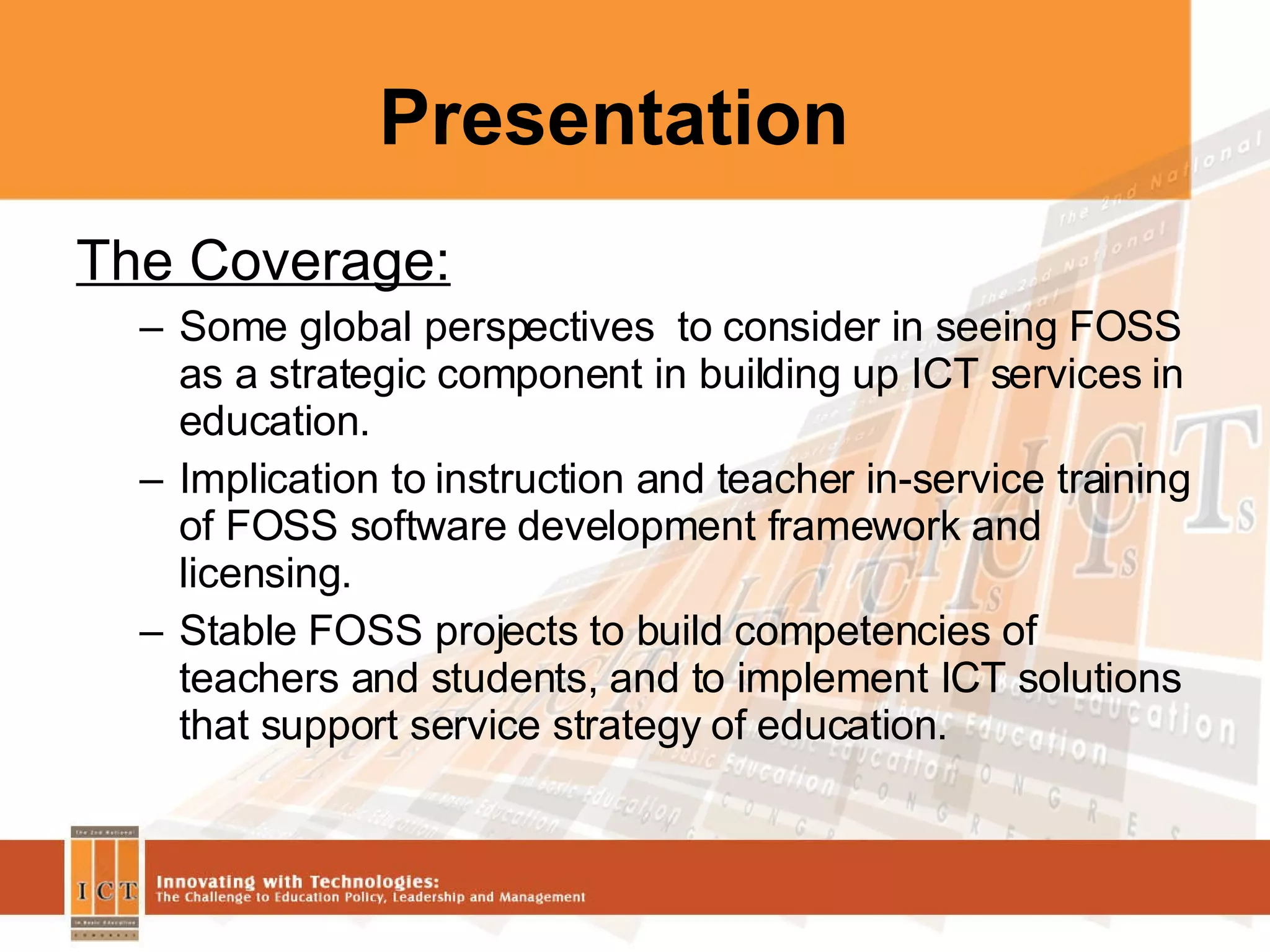 Presentation The Coverage: Some global perspectives  to consider in seeing FOSS as a strategic component in building up ICT services in education. Implication to instruction and teacher in-service training of FOSS software development framework and licensing. Stable FOSS projects to build competencies of teachers and students, and to implement ICT solutions that support service strategy of education. 
