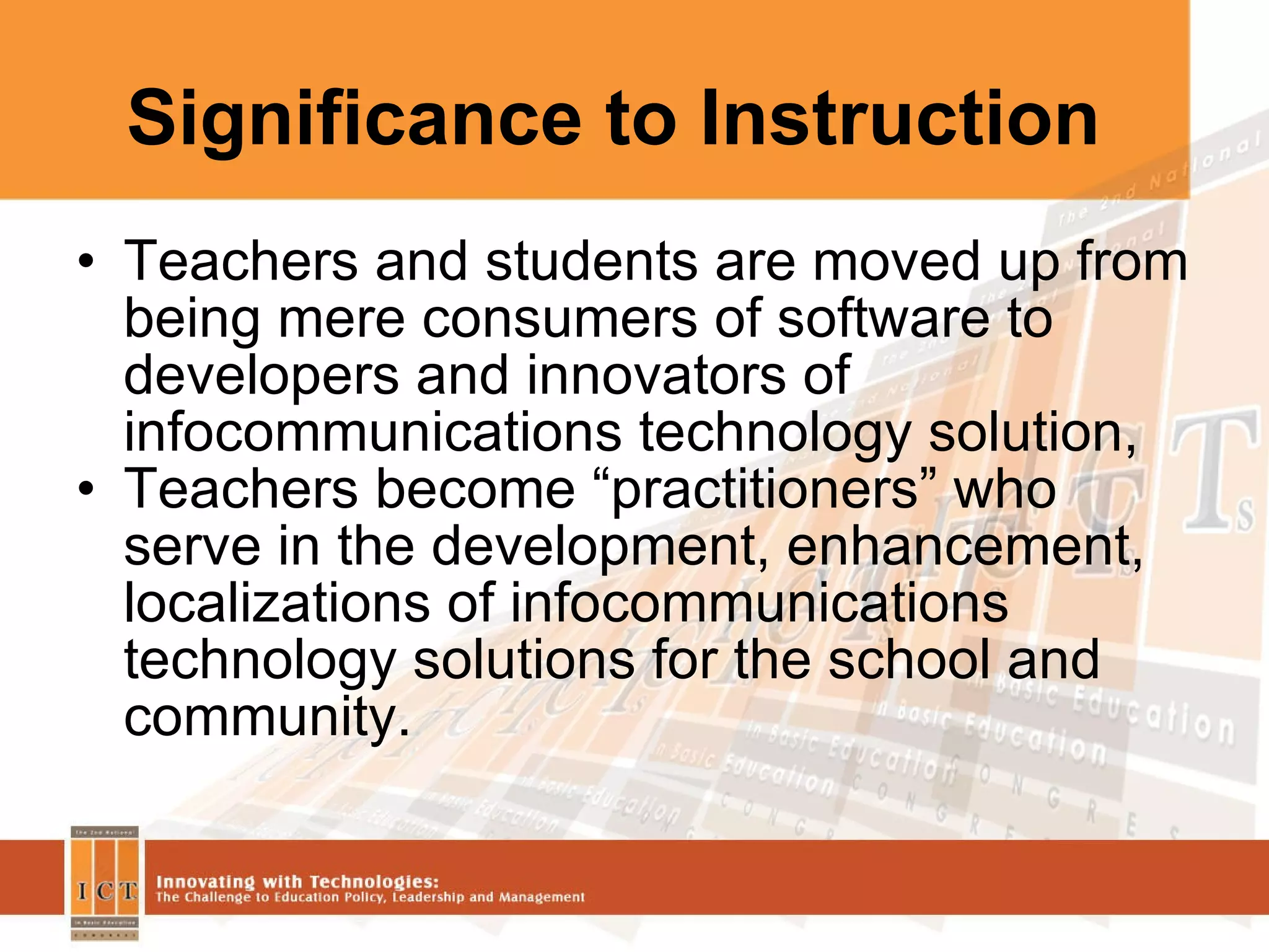 Significance to Instruction Teachers and students are moved up from being mere consumers of software to developers and innovators of infocommunications technology solution, Teachers become “practitioners” who serve in the development, enhancement, localizations of infocommunications technology solutions for the school and community. 