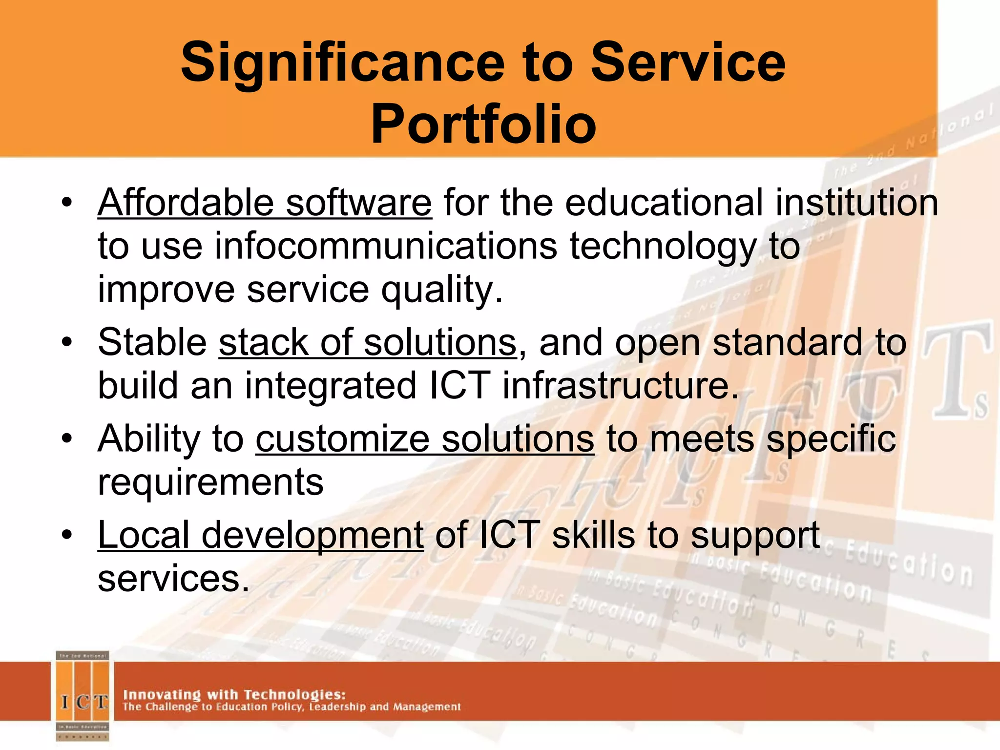 Significance to Service Portfolio Affordable software  for the educational institution to use infocommunications technology to improve service quality. Stable  stack of solutions , and open standard to build an integrated ICT infrastructure. Ability to  customize solutions  to meets specific requirements Local development  of ICT skills to support services. 