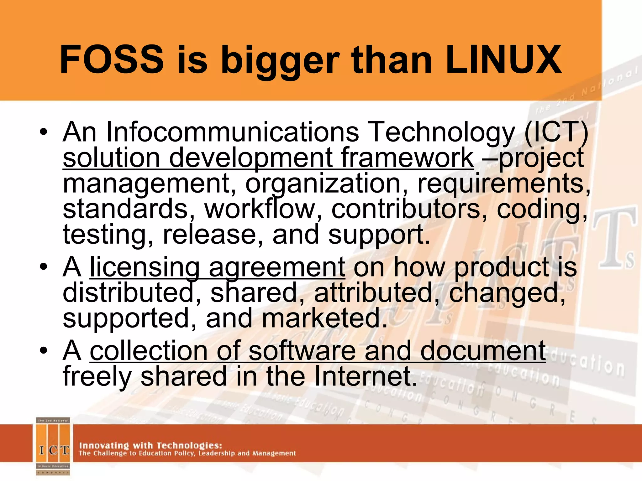 FOSS is bigger than LINUX An Infocommunications Technology (ICT)  solution development framework  –project management, organization, requirements, standards, workflow, contributors, coding,  testing, release, and support. A  licensing agreement  on how product is distributed, shared, attributed, changed, supported, and marketed. A  collection of software and document  freely shared in the Internet. 