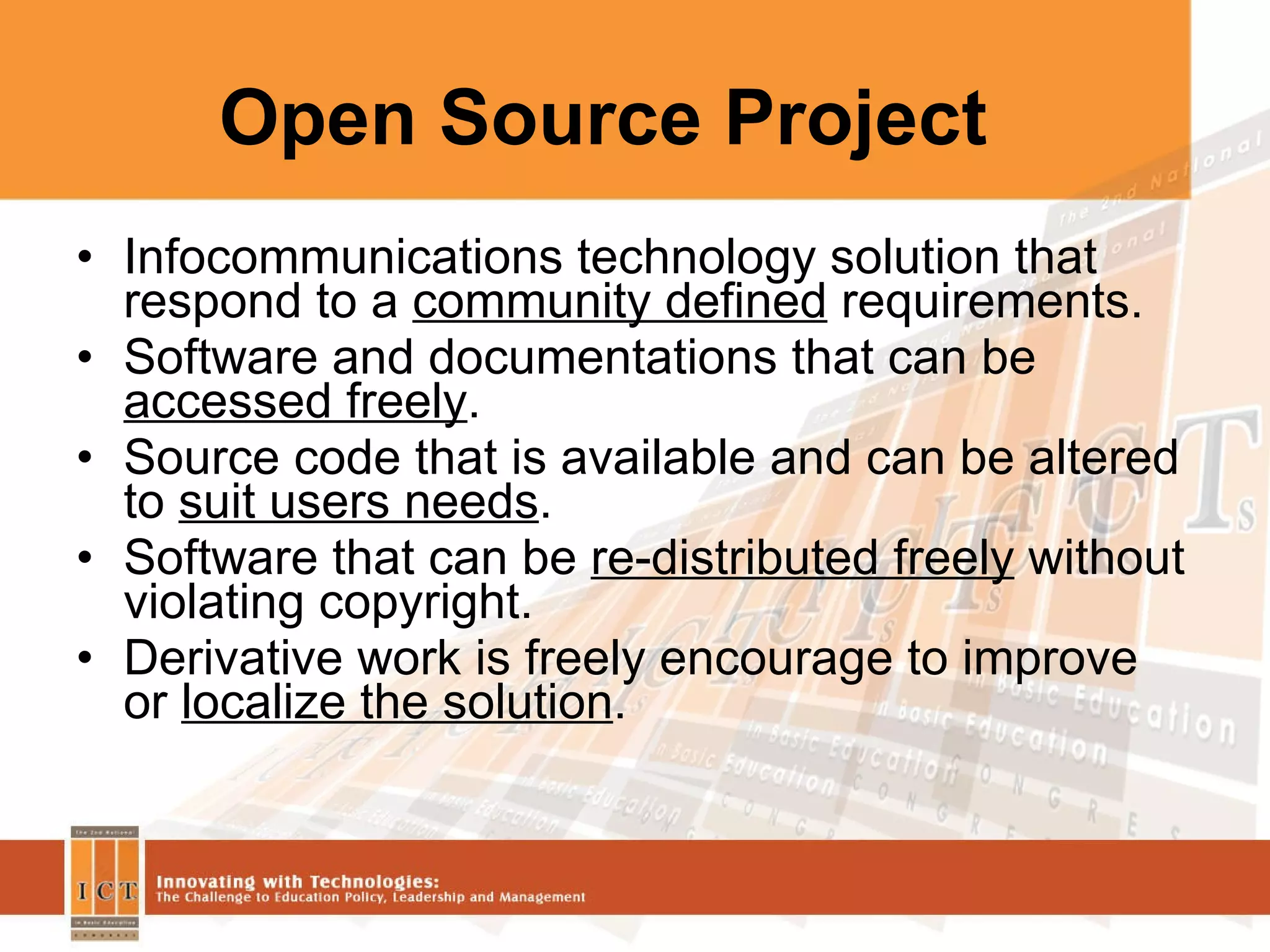 Open Source Project  Infocommunications technology solution that respond to a  community defined  requirements. Software and documentations that can be  accessed freely . Source code that is available and can be altered to  suit users needs . Software that can be  re-distributed freely  without violating copyright. Derivative work is freely encourage to improve or  localize the solution . 