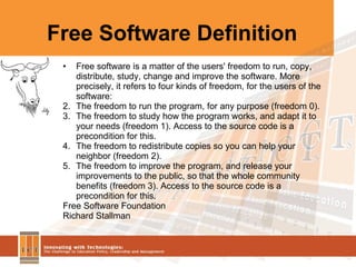 Free Software Definition Free software is a matter of the users' freedom to run, copy, distribute, study, change and improve the software. More precisely, it refers to four kinds of freedom, for the users of the software: The freedom to run the program, for any purpose (freedom 0).  The freedom to study how the program works, and adapt it to your needs (freedom 1). Access to the source code is a precondition for this.  The freedom to redistribute copies so you can help your neighbor (freedom 2).  The freedom to improve the program, and release your improvements to the public, so that the whole community benefits (freedom 3). Access to the source code is a precondition for this.  Free Software Foundation Richard Stallman  