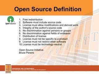 Open Source Definition Free redistribution Software must include source code  License must allow modifications and derived work Integrity of the author's source code No discrimination against persons or groups No discrimination against fields of endeavor Distribution of license License must not be specific to a product License must not restrict other software License must be technology-neutral Open Source Initiative Bruce Perens  