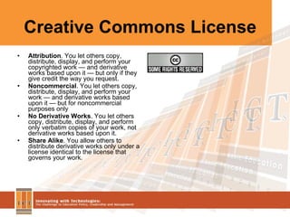Creative Commons License Attribution . You let others copy, distribute, display, and perform your copyrighted work — and derivative works based upon it — but only if they give credit the way you request.  Noncommercial . You let others copy, distribute, display, and perform your work — and derivative works based upon it — but for noncommercial purposes only  No Derivative Works . You let others copy, distribute, display, and perform only verbatim copies of your work, not derivative works based upon it.  Share Alike . You allow others to distribute derivative works only under a license identical to the license that governs your work.  