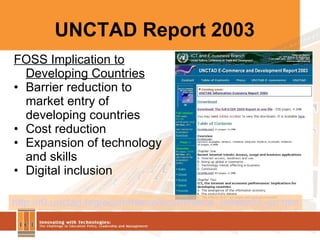 UNCTAD Report 2003 http://r0.unctad.org/ecommerce/ecommerce_en/edr03_en.htm FOSS Implication to Developing Countries Barrier reduction to market entry of developing countries Cost reduction Expansion of technology and skills  Digital inclusion 
